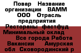 Повар › Название организации ­ ВАММ  , ООО › Отрасль предприятия ­ Рестораны, фастфуд › Минимальный оклад ­ 24 000 - Все города Работа » Вакансии   . Амурская обл.,Сковородинский р-н